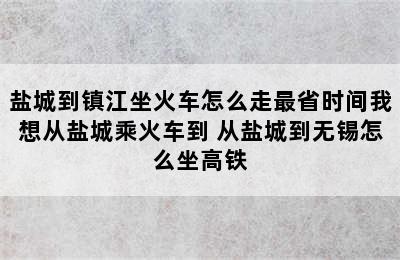 盐城到镇江坐火车怎么走最省时间我想从盐城乘火车到 从盐城到无锡怎么坐高铁